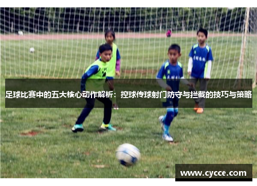 足球比赛中的五大核心动作解析：控球传球射门防守与拦截的技巧与策略