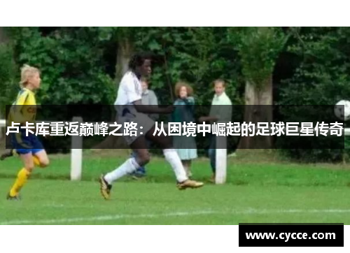 卢卡库重返巅峰之路：从困境中崛起的足球巨星传奇