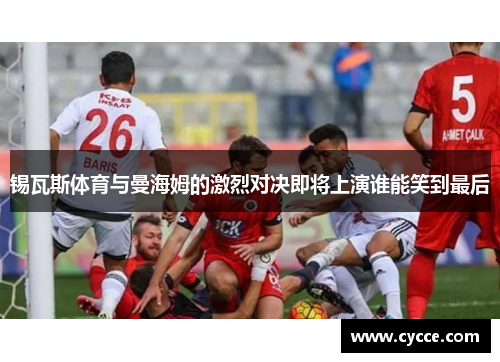 锡瓦斯体育与曼海姆的激烈对决即将上演谁能笑到最后